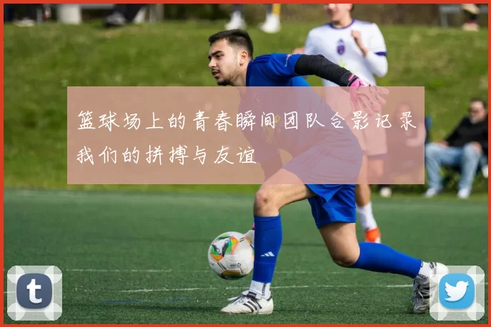 篮球场上的青春瞬间团队合影记录我们的拼搏与友谊