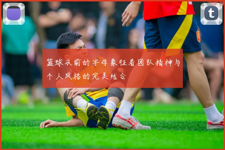 篮球衣前的字母象征着团队精神与个人风格的完美结合