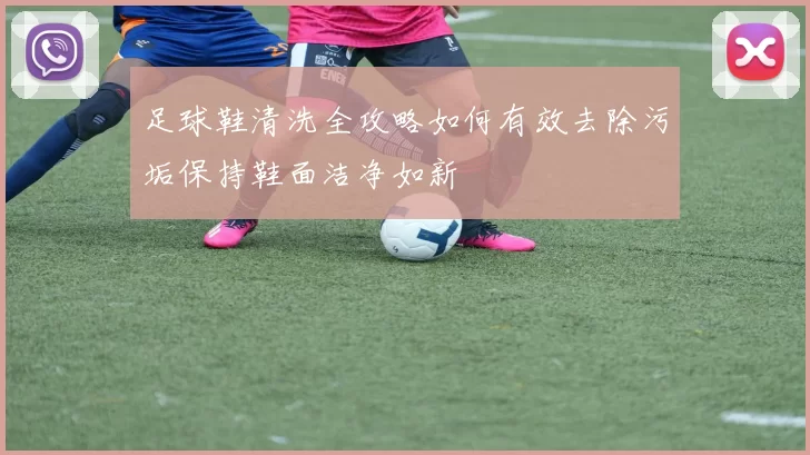 足球鞋清洗全攻略如何有效去除污垢保持鞋面洁净如新