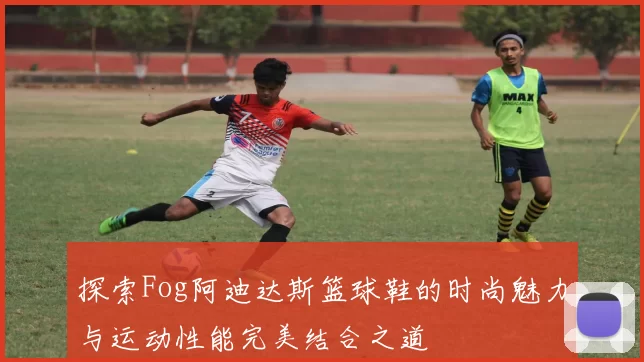 探索Fog阿迪达斯篮球鞋的时尚魅力与运动性能完美结合之道