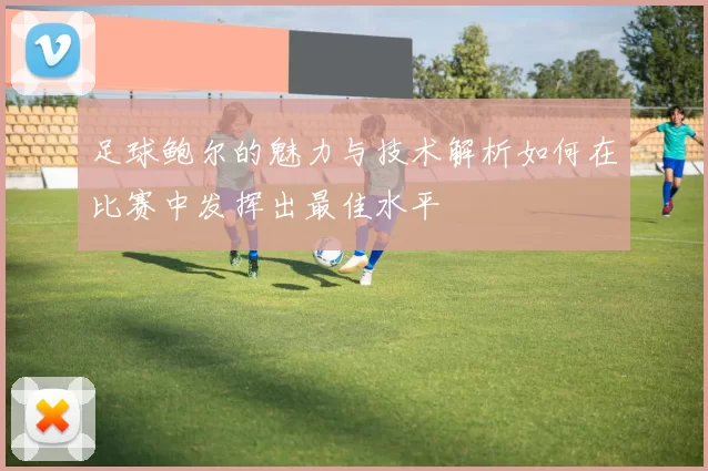 足球鲍尔的魅力与技术解析如何在比赛中发挥出最佳水平